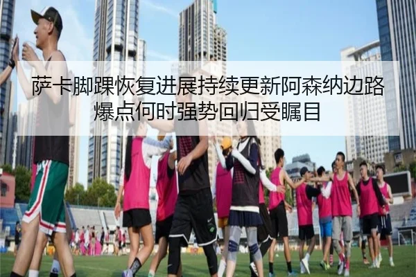 萨卡脚踝恢复进展持续更新阿森纳边路爆点何时强势回归受瞩目 - aoko