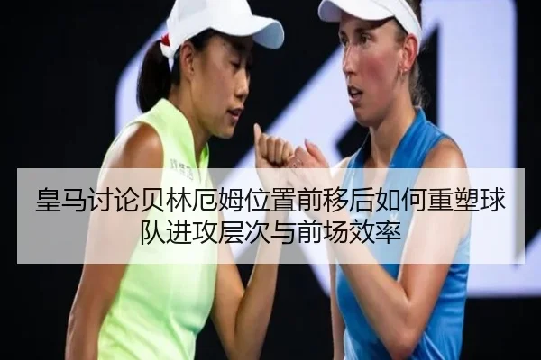 皇马讨论贝林厄姆位置前移后如何重塑球队进攻层次与前场效率（aoko）