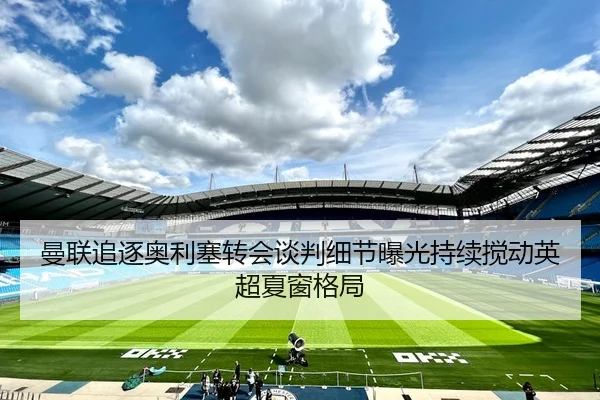 曼联追逐奥利塞转会谈判细节曝光持续搅动英超夏窗格局