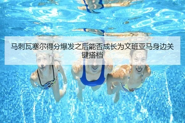 马刺瓦塞尔得分爆发之后能否成长为文班亚马身边关键搭档