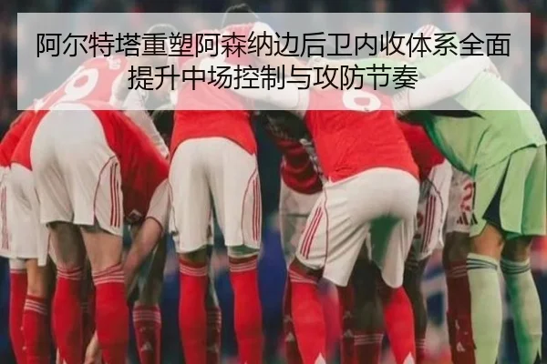 阿尔特塔重塑阿森纳边后卫内收体系全面提升中场控制与攻防节奏 - aoko