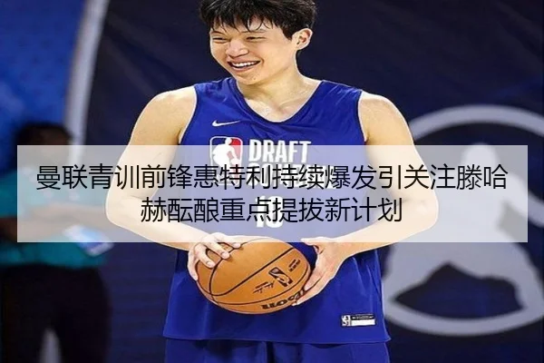 曼联青训前锋惠特利持续爆发引关注滕哈赫酝酿重点提拔新计划 - aoko